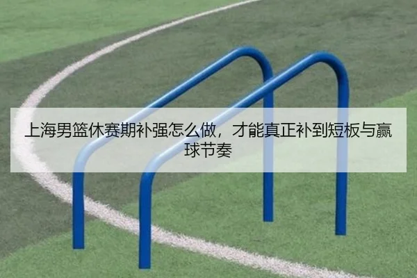 上海男篮休赛期补强怎么做，才能真正补到短板与赢球节奏