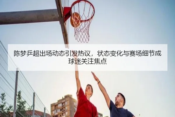 陈梦乒超出场动态引发热议，状态变化与赛场细节成球迷关注焦点